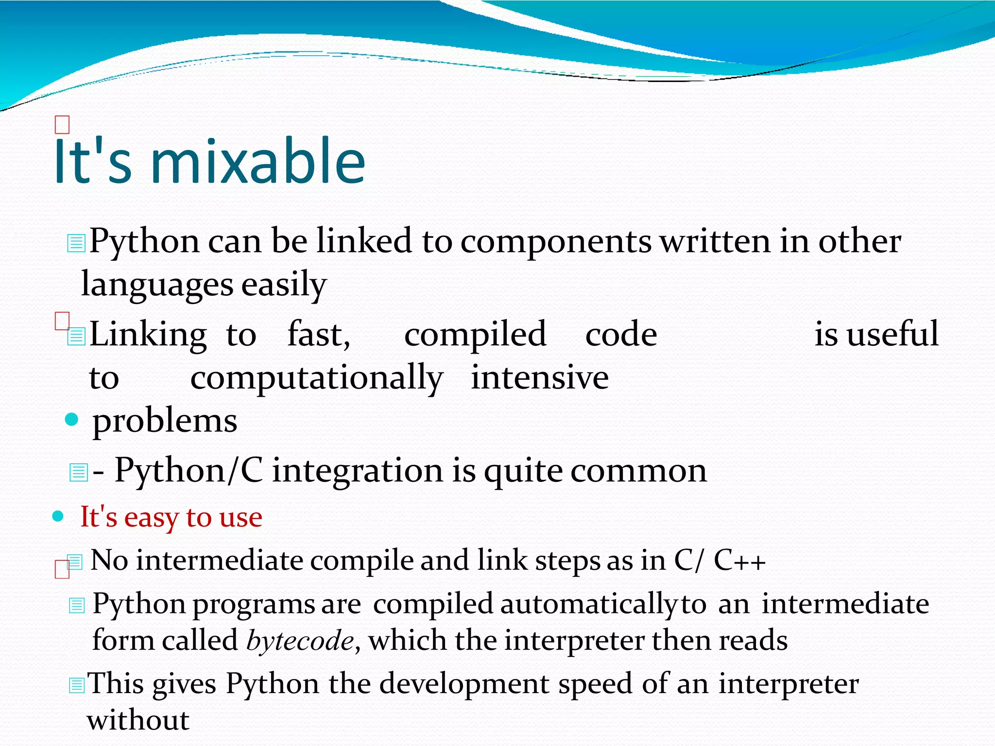 It's mixable
Python can be linked to components written in other
languages easily
Linking to fast, compiled code is useful
to computationally intensive
 problems
- Python/C integration is quite common
 It's easy to use
 No intermediate compile and link steps as in C/ C++
 Python programs are compiled automaticallyto an intermediate
form called bytecode, which the interpreter then reads
This gives Python the development speed of an interpreter
without
 