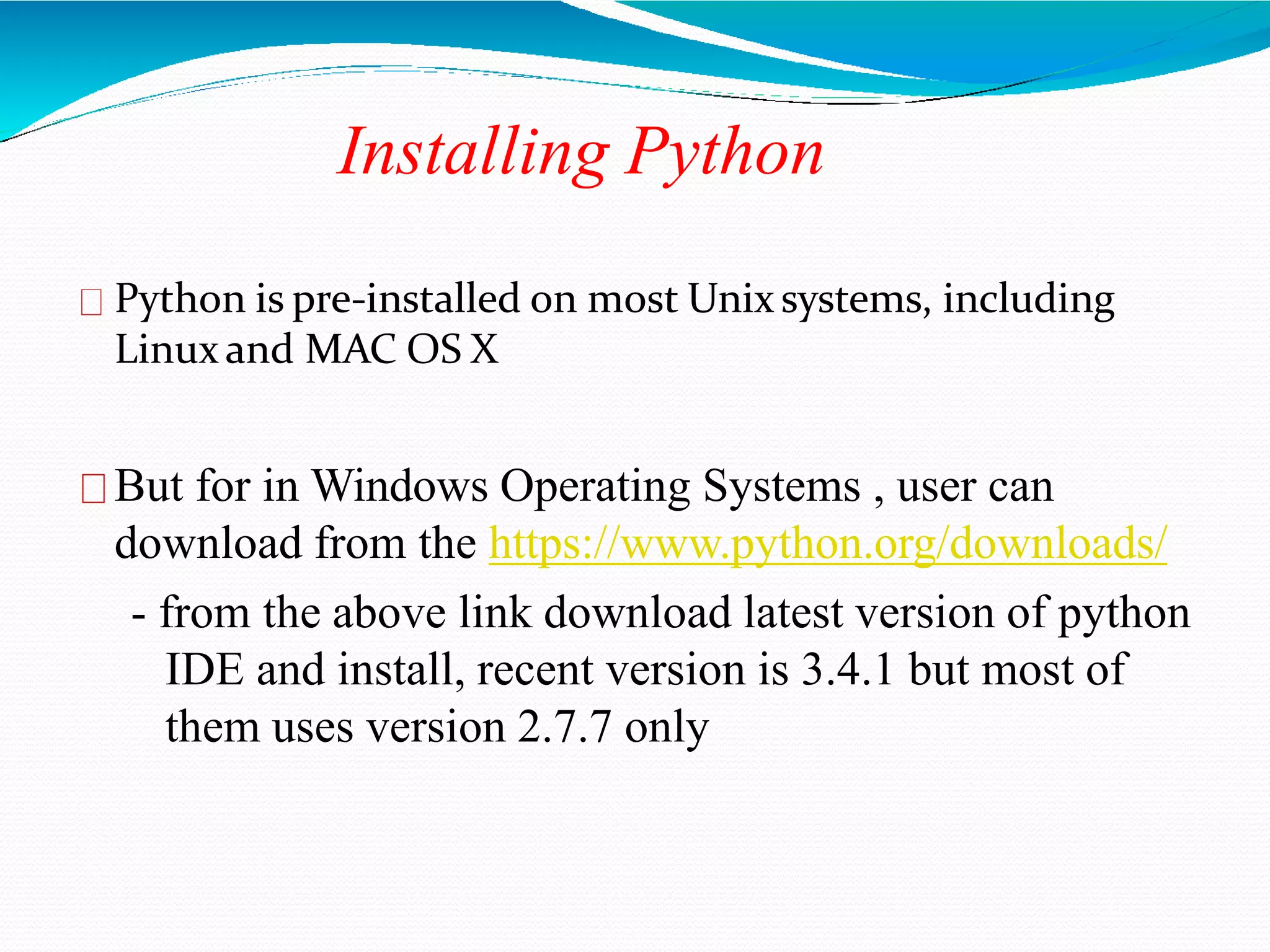 Installing Python
Python is pre-installed on most Unix systems, including
Linux and MAC OS X
But for in Windows Operating Systems , user can
download from the https://www.python.org/downloads/
- from the above link download latest version of python
IDE and install, recent version is 3.4.1 but most of
them uses version 2.7.7 only
 