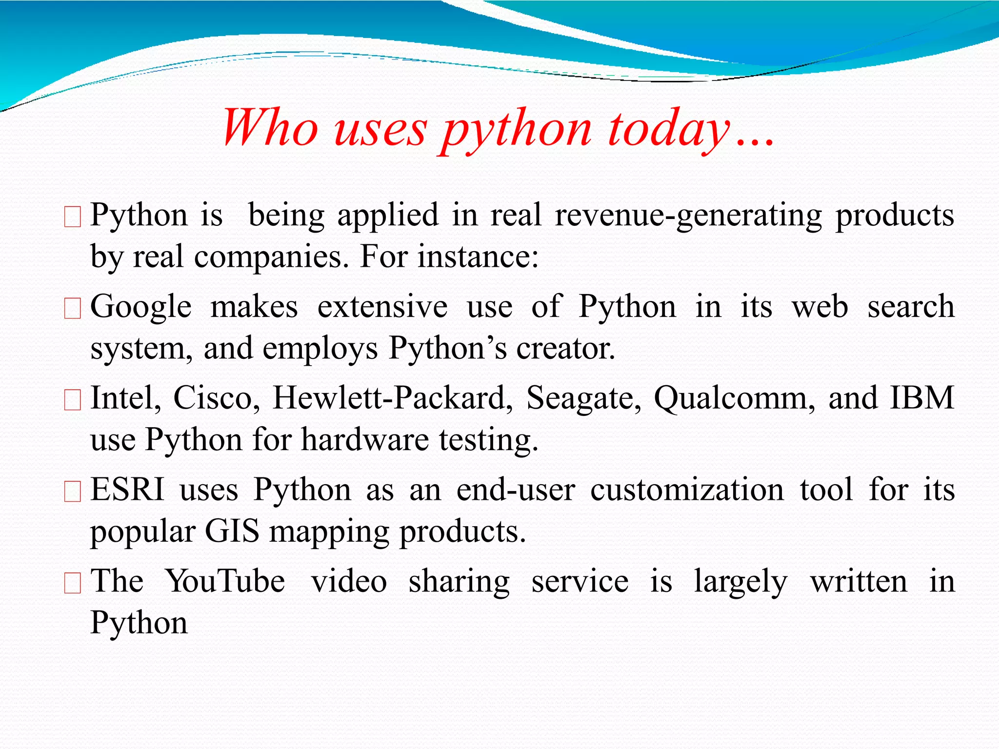 Who uses python today…
Python is being applied in real revenue-generating products
by real companies. For instance:
Google makes extensive use of Python in its web search
system, and employs Python’s creator.
Intel, Cisco, Hewlett-Packard, Seagate, Qualcomm, and IBM
use Python for hardware testing.
ESRI uses Python as an end-user customization tool for its
popular GIS mapping products.
The Y
ouTube video sharing service is largely written in
Python
 