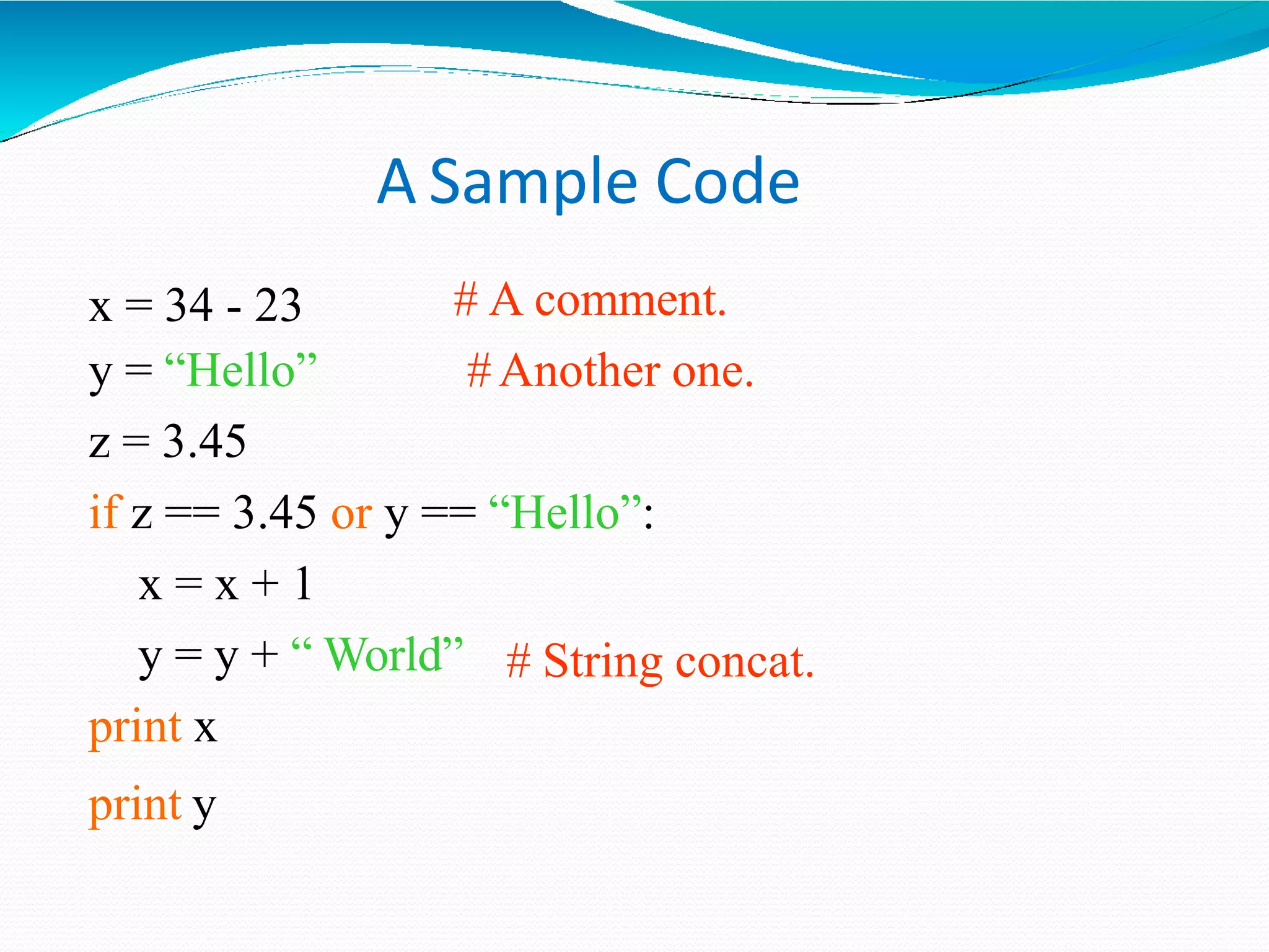 A Sample Code
# A comment.
#Another one.
x = 34 - 23
y = “Hello”
z = 3.45
if z == 3.45 or y == “Hello”:
x = x + 1
# String concat.
y = y + “ World”
print x
print y
 