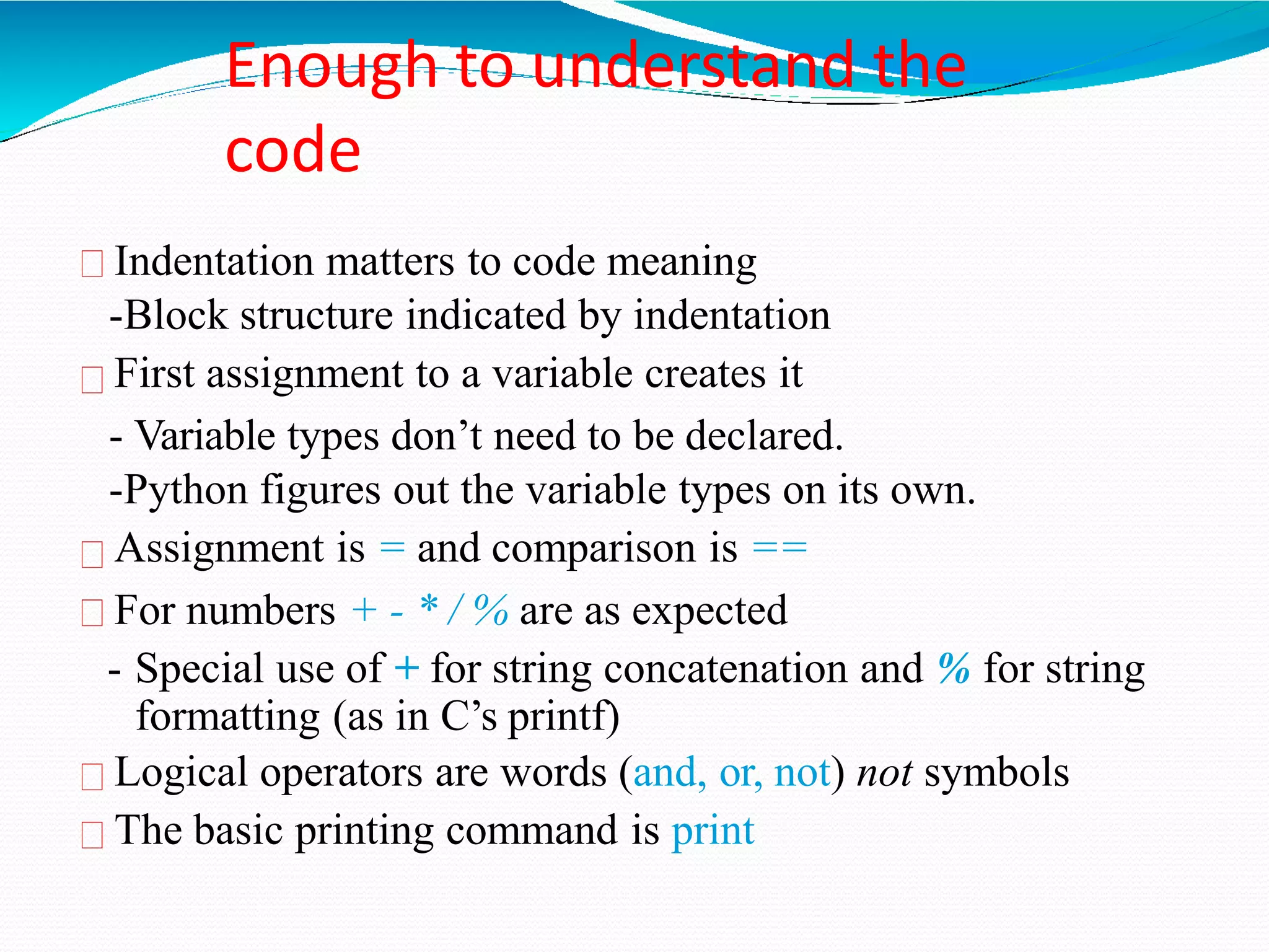 Enough to understand the
code
Indentation matters to code meaning
-Block structure indicated by indentation
First assignment to a variable creates it
- Variable types don’t need to be declared.
-Python figures out the variable types on its own.
Assignment is = and comparison is ==
For numbers + - * / % are as expected
- Special use of + for string concatenation and % for string
formatting (as in C’s printf)
Logical operators are words (and, or, not) not symbols
The basic printing command is print
 