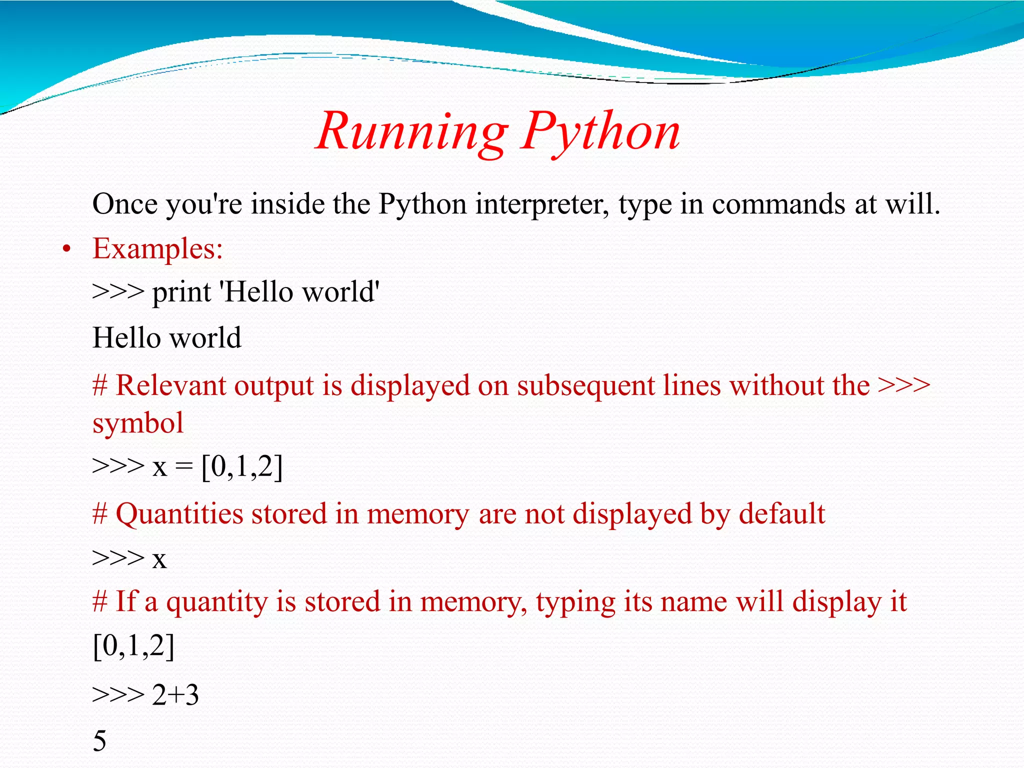 Running Python
Once you're inside the Python interpreter, type in commands at will.
• Examples:
>>> print 'Hello world'
Hello world
# Relevant output is displayed on subsequent lines without the >>>
symbol
>>> x = [0,1,2]
# Quantities stored in memory are not displayed by default
>>> x
# If a quantity is stored in memory, typing its name will display it
[0,1,2]
>>> 2+3
5
 