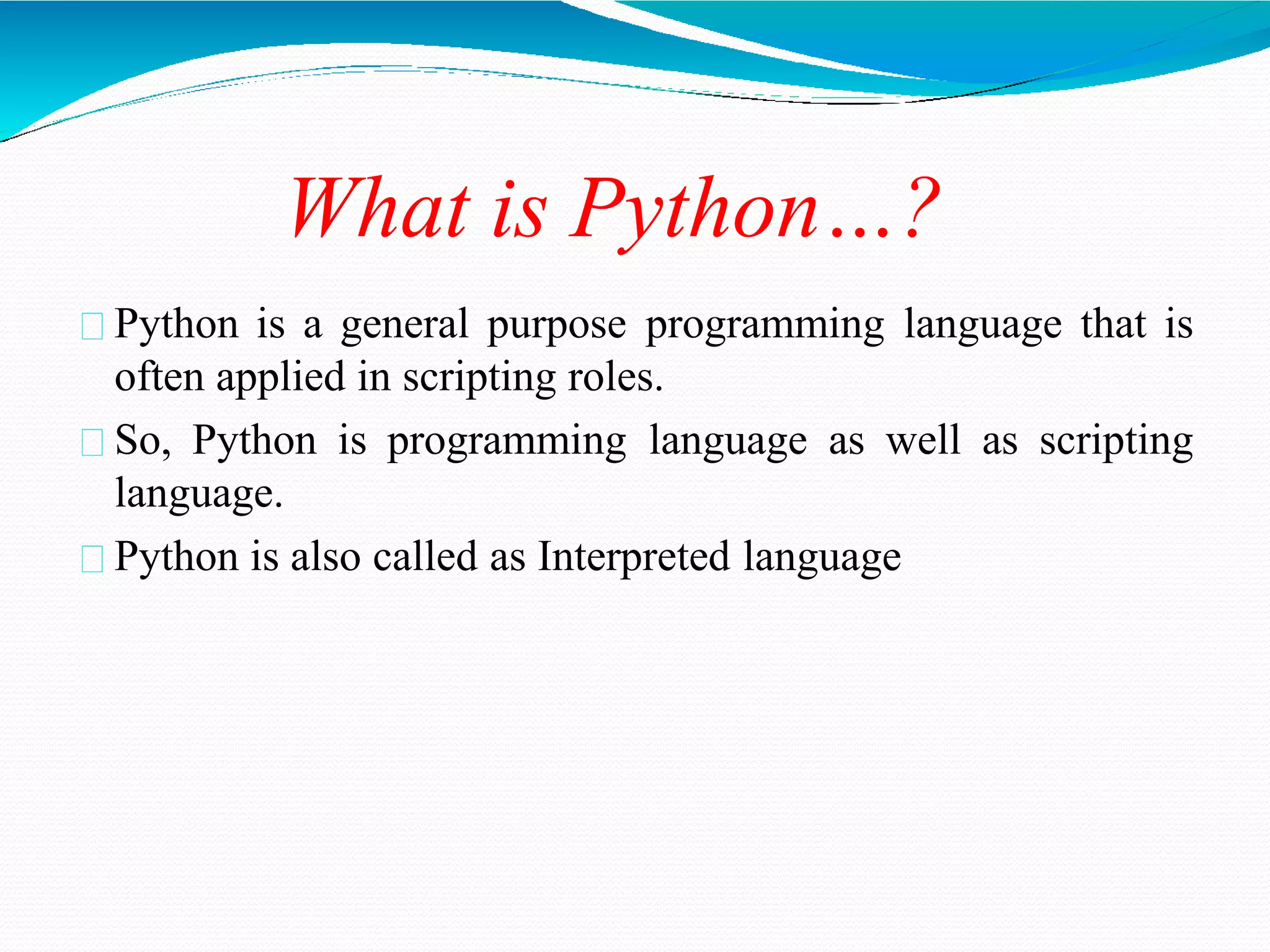 What is Python…?
Python is a general purpose programming language that is
often applied in scripting roles.
So, Python is programming language as well as scripting
language.
Python is also called as Interpreted language
 