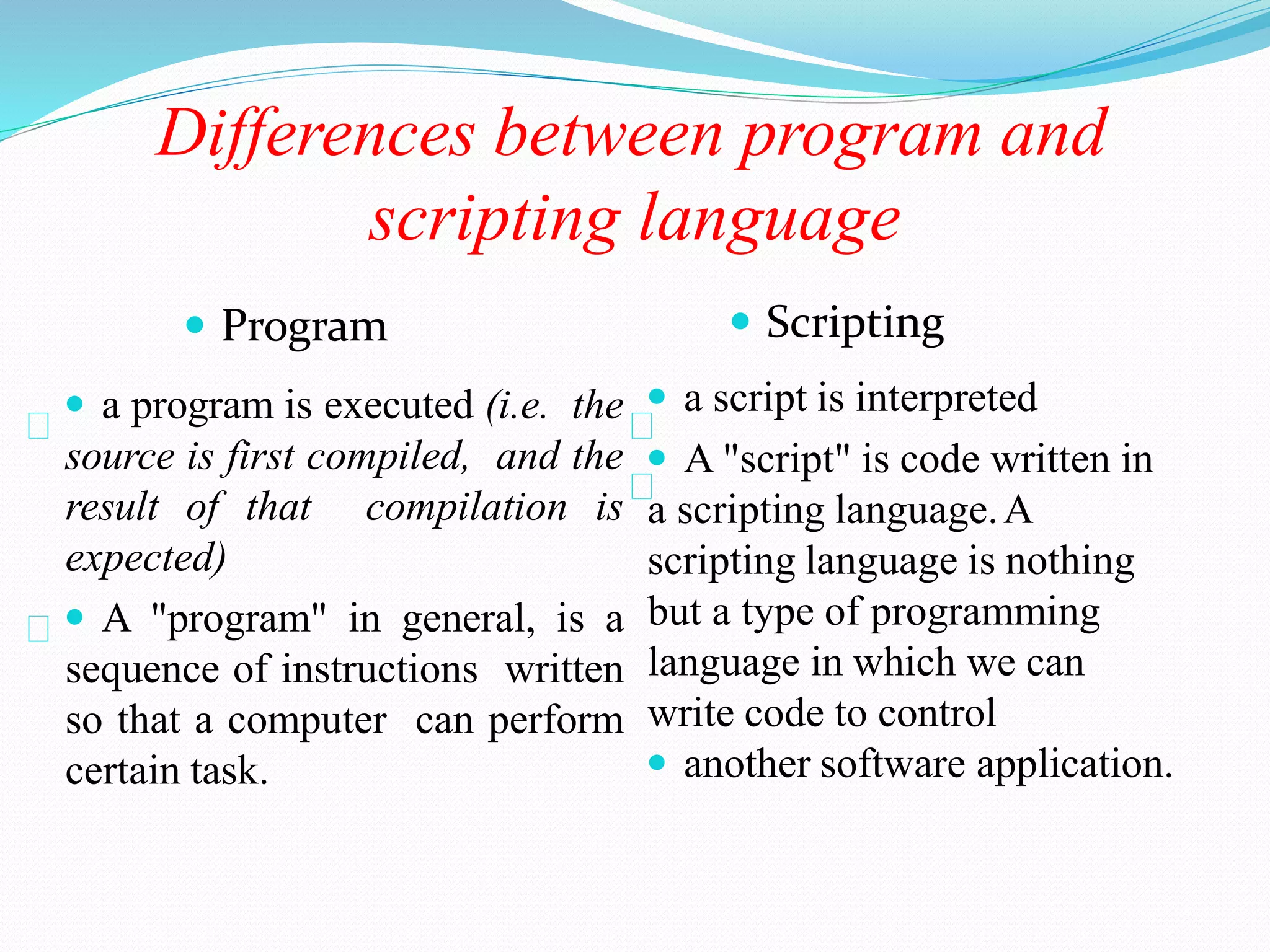 Differences between program and
scripting language
 Program
 a program is executed (i.e. the
source is first compiled, and the
result of that compilation is
expected)
 A "program" in general, is a
sequence of instructions written
so that a computer can perform
certain task.
 Scripting
 a script is interpreted
 A "script" is code written in
a scripting language.A
scripting language is nothing
but a type of programming
language in which we can
write code to control
 another software application.
 