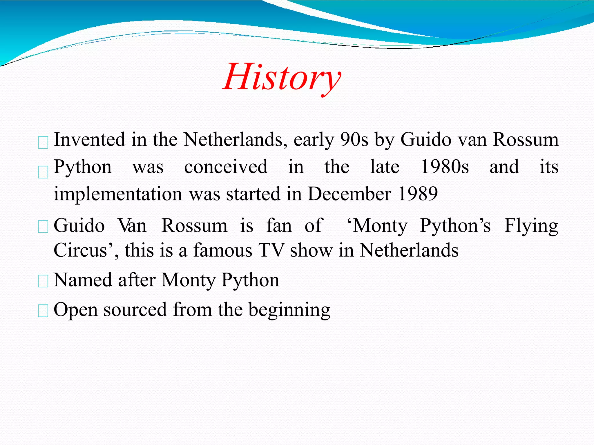 History
Invented in the Netherlands, early 90s by Guido van Rossum
Python was conceived in the late 1980s and its
implementation was started in December 1989
Guido V
an Rossum is fan of ‘Monty Python’s Flying
Circus’, this is a famous TV show in Netherlands
Named after Monty Python
Open sourced from the beginning
 