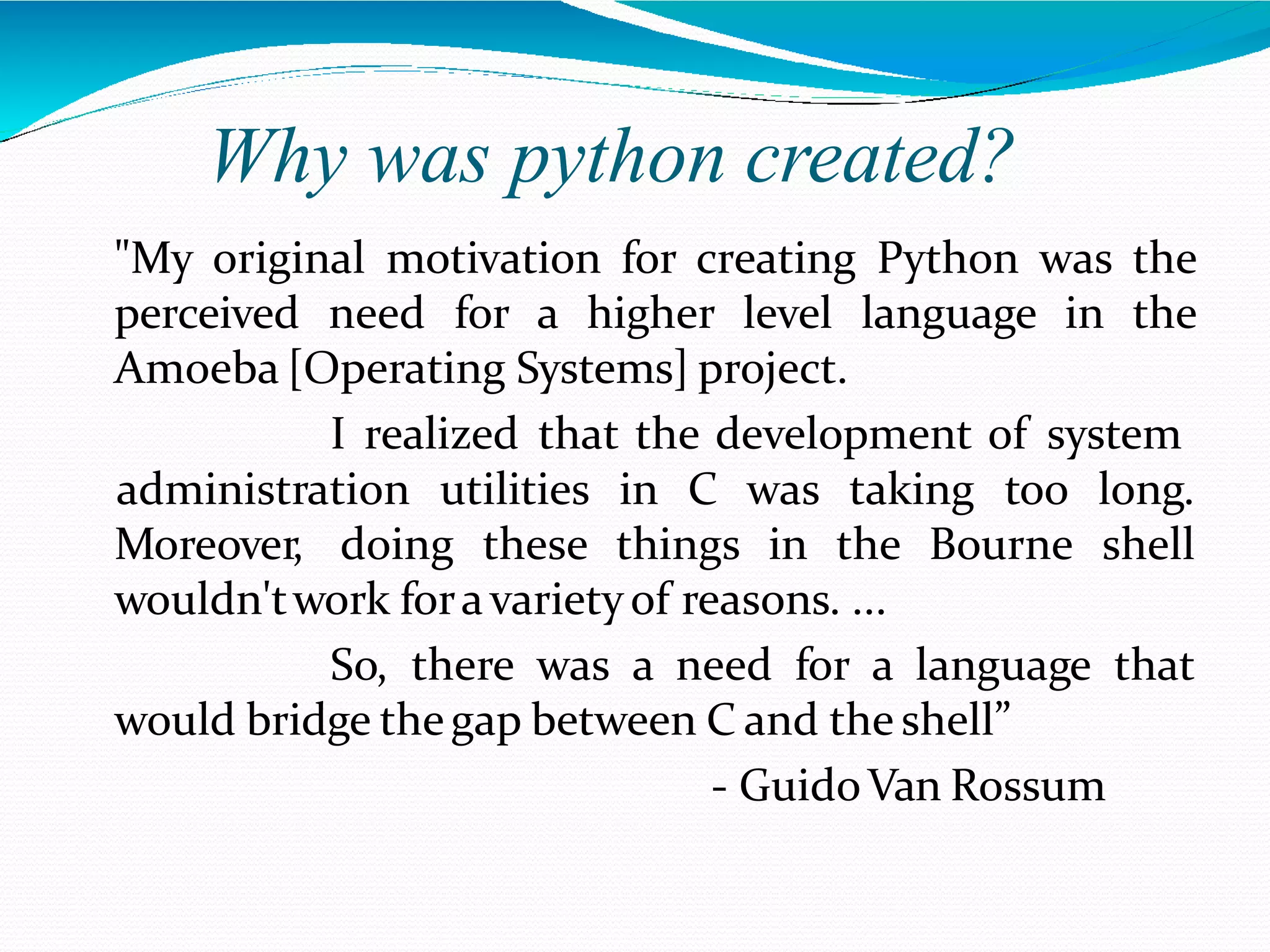Why was python created?
"My original motivation for creating Python was the
perceived need for a higher level language in the
Amoeba [Operating Systems] project.
I realized that the development of system
Moreover, doing these things in the Bourne
administration utilities in C was taking too long.
shell
wouldn'twork foravarietyof reasons. ...
So, there was a need for a language that
would bridge thegap between C and the shell”
- GuidoVan Rossum
 