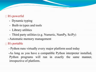 It's powerful
- Dynamic typing
- Built-in types and tools
- Library utilities
- Third party utilities (e.g. Numeric, NumPy, SciPy)
-Automatic memory management
It's portable
- Python runs virtually every major platform used today
-As long as you have a compatible Python interpreter installed,
Python programs will run in exactly the same manner,
irrespective of platform.
 
