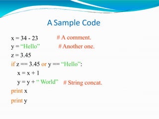 A Sample Code
# A comment.
#Another one.
x = 34 - 23
y = “Hello”
z = 3.45
if z == 3.45 or y == “Hello”:
x = x + 1
# String concat.
y = y + “ World”
print x
print y
 