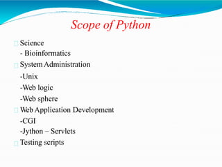 Scope of Python
Science
- Bioinformatics
SystemAdministration
-Unix
-Web logic
-Web sphere
Web Application Development
-CGI
-Jython – Servlets
Testing scripts
 