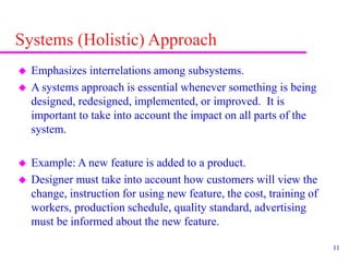 11
Systems (Holistic) Approach
 Emphasizes interrelations among subsystems.
 A systems approach is essential whenever something is being
designed, redesigned, implemented, or improved. It is
important to take into account the impact on all parts of the
system.
 Example: A new feature is added to a product.
 Designer must take into account how customers will view the
change, instruction for using new feature, the cost, training of
workers, production schedule, quality standard, advertising
must be informed about the new feature.
 