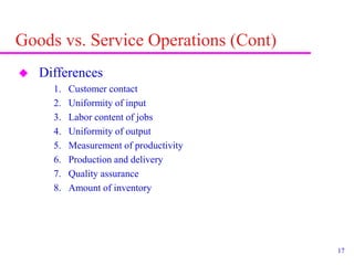 17
Goods vs. Service Operations (Cont)
 Differences
1. Customer contact
2. Uniformity of input
3. Labor content of jobs
4. Uniformity of output
5. Measurement of productivity
6. Production and delivery
7. Quality assurance
8. Amount of inventory
 