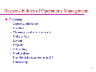 21
Responsibilities of Operations Management
 Planning
– Capacity, utilization
– Location
– Choosing products or services
– Make or buy
– Layout
– Projects
– Scheduling
– Market share
– Plan for risk reduction, plan B?
– Forecasting
 