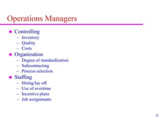 22
Operations Managers
 Controlling
– Inventory
– Quality
– Costs
 Organization
– Degree of standardization
– Subcontracting
– Process selection
 Staffing
– Hiring/lay off
– Use of overtime
– Incentive plans
– Job assignments
 