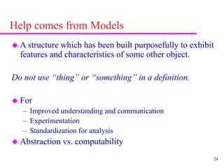 24
Help comes from Models
 A structure which has been built purposefully to exhibit
features and characteristics of some other object.
Do not use “thing” or “something” in a definition.
 For
– Improved understanding and communication
– Experimentation
– Standardization for analysis
 Abstraction vs. computability
 