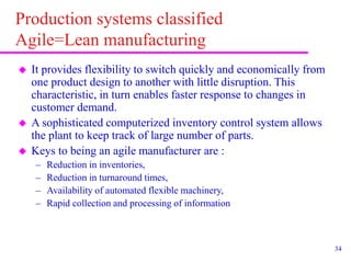 34
Production systems classified
Agile=Lean manufacturing
 It provides flexibility to switch quickly and economically from
one product design to another with little disruption. This
characteristic, in turn enables faster response to changes in
customer demand.
 A sophisticated computerized inventory control system allows
the plant to keep track of large number of parts.
 Keys to being an agile manufacturer are :
– Reduction in inventories,
– Reduction in turnaround times,
– Availability of automated flexible machinery,
– Rapid collection and processing of information
 