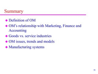 38
Summary
 Definition of OM
 OM’s relationship with Marketing, Finance and
Accounting
 Goods vs. service industries
 OM issues, trends and models
 Manufacturing systems
 