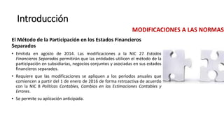 Introducción
El Método de la Participación en los Estados Financieros
Separados
• Emitida en agosto de 2014. Las modificaciones a la NIC 27 Estados
Financieros Separados permitirán que las entidades utilicen el método de la
participación en subsidiarias, negocios conjuntos y asociadas en sus estados
financieros separados.
• Requiere que las modificaciones se apliquen a los periodos anuales que
comiencen a partir del 1 de enero de 2016 de forma retroactiva de acuerdo
con la NIC 8 Políticas Contables, Cambios en las Estimaciones Contables y
Errores.
• Se permite su aplicación anticipada.
MODIFICACIONES A LAS NORMAS
 