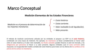 Marco Conceptual
Medición es el proceso de determinación de
los importes monetarios
Medición Elementos de los Estados Financieros
• Costo histórico
• Costo corriente.
• Valor realizable (o de liquidación).
• Valor presente.
El método de medición comúnmente utilizado por las entidades al preparar sus EEFF es el costo histórico,
combinado con otras bases de medición. Por ejemplo, los inventarios se llevan contablemente al menor valor
entre el costo histórico y el valor neto realizable, los títulos cotizados pueden llevarse al valor de mercado, y las
obligaciones por pensiones se llevan a su valor presente. Algunas entidades usan el costo corriente como
respuesta a la incapacidad del modelo contable del costo histórico para tratar con los efectos de los cambios en los
precios de los activos no monetarios.
 