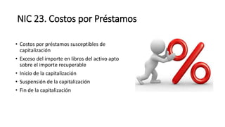 NIC 23. Costos por Préstamos
• Costos por préstamos susceptibles de
capitalización
• Exceso del importe en libros del activo apto
sobre el importe recuperable
• Inicio de la capitalización
• Suspensión de la capitalización
• Fin de la capitalización
 