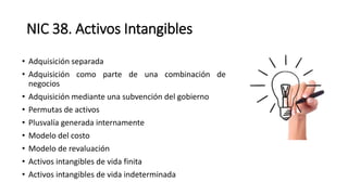 NIC 38. Activos Intangibles
• Adquisición separada
• Adquisición como parte de una combinación de
negocios
• Adquisición mediante una subvención del gobierno
• Permutas de activos
• Plusvalía generada internamente
• Modelo del costo
• Modelo de revaluación
• Activos intangibles de vida finita
• Activos intangibles de vida indeterminada
 