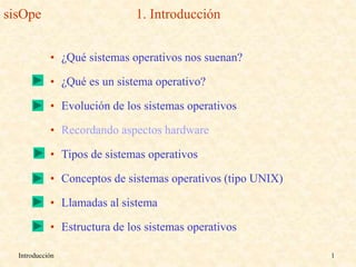 Introducción 1
sisOpe 1. Introducción
• ¿Qué sistemas operativos nos suenan?
• ¿Qué es un sistema operativo?
• Evolución de los sistemas operativos
• Recordando aspectos hardware
• Tipos de sistemas operativos
• Conceptos de sistemas operativos (tipo UNIX)
• Llamadas al sistema
• Estructura de los sistemas operativos
 