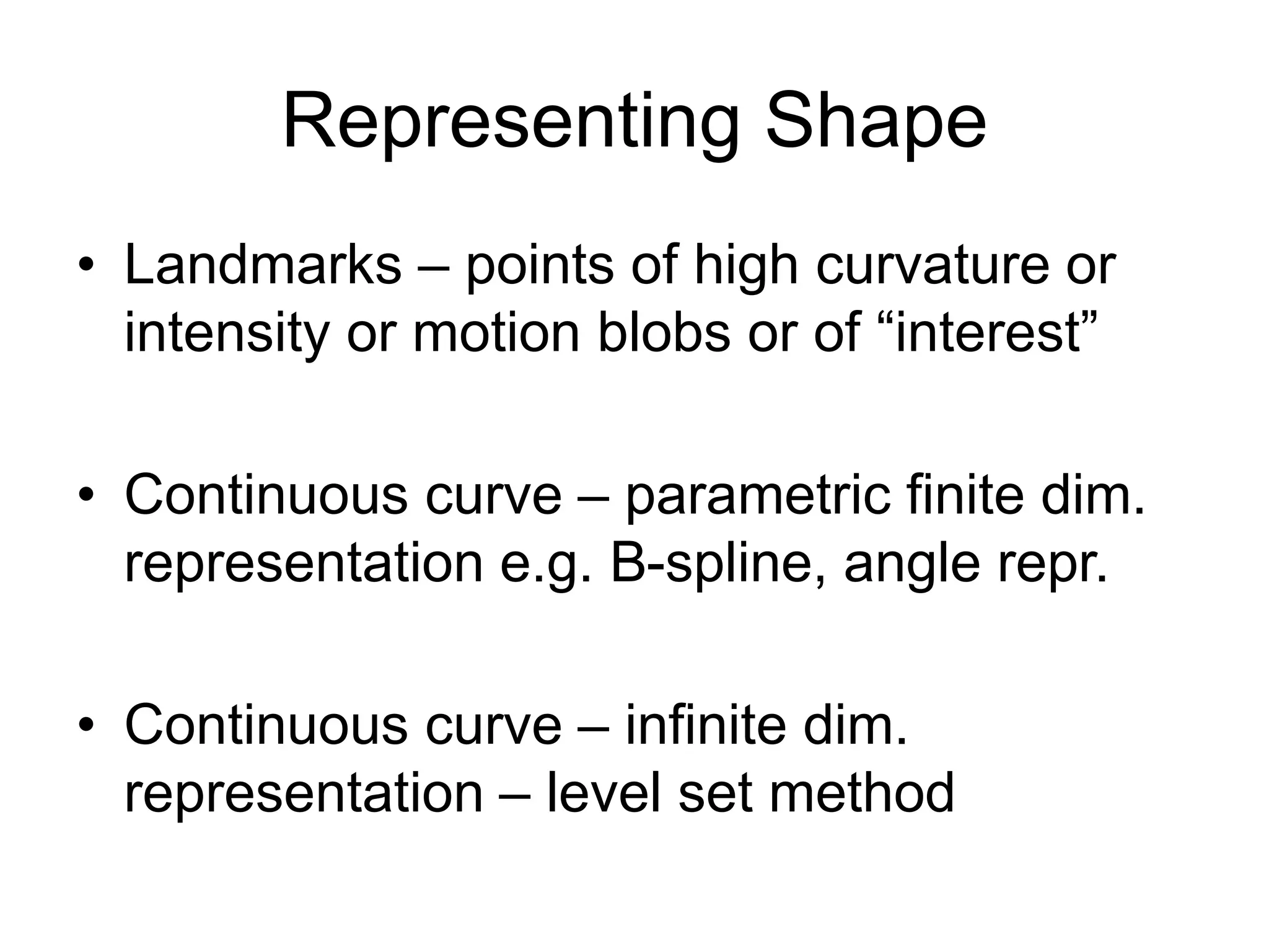 Representing Shape
• Landmarks – points of high curvature or
intensity or motion blobs or of “interest”
• Continuous curve – parametric finite dim.
representation e.g. B-spline, angle repr.
• Continuous curve – infinite dim.
representation – level set method
 