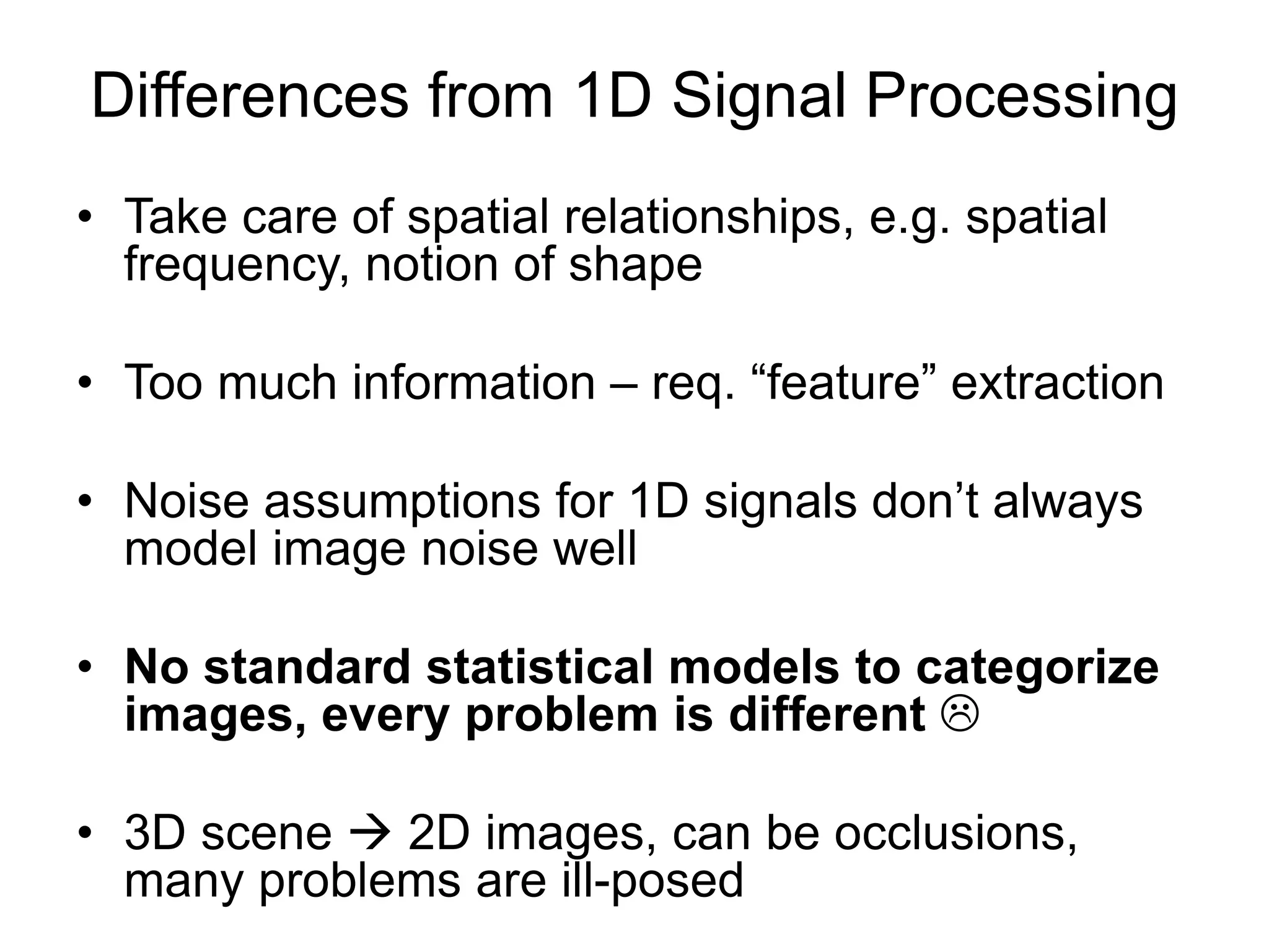 Differences from 1D Signal Processing
• Take care of spatial relationships, e.g. spatial
frequency, notion of shape
• Too much information – req. “feature” extraction
• Noise assumptions for 1D signals don’t always
model image noise well
• No standard statistical models to categorize
images, every problem is different 
• 3D scene  2D images, can be occlusions,
many problems are ill-posed
 