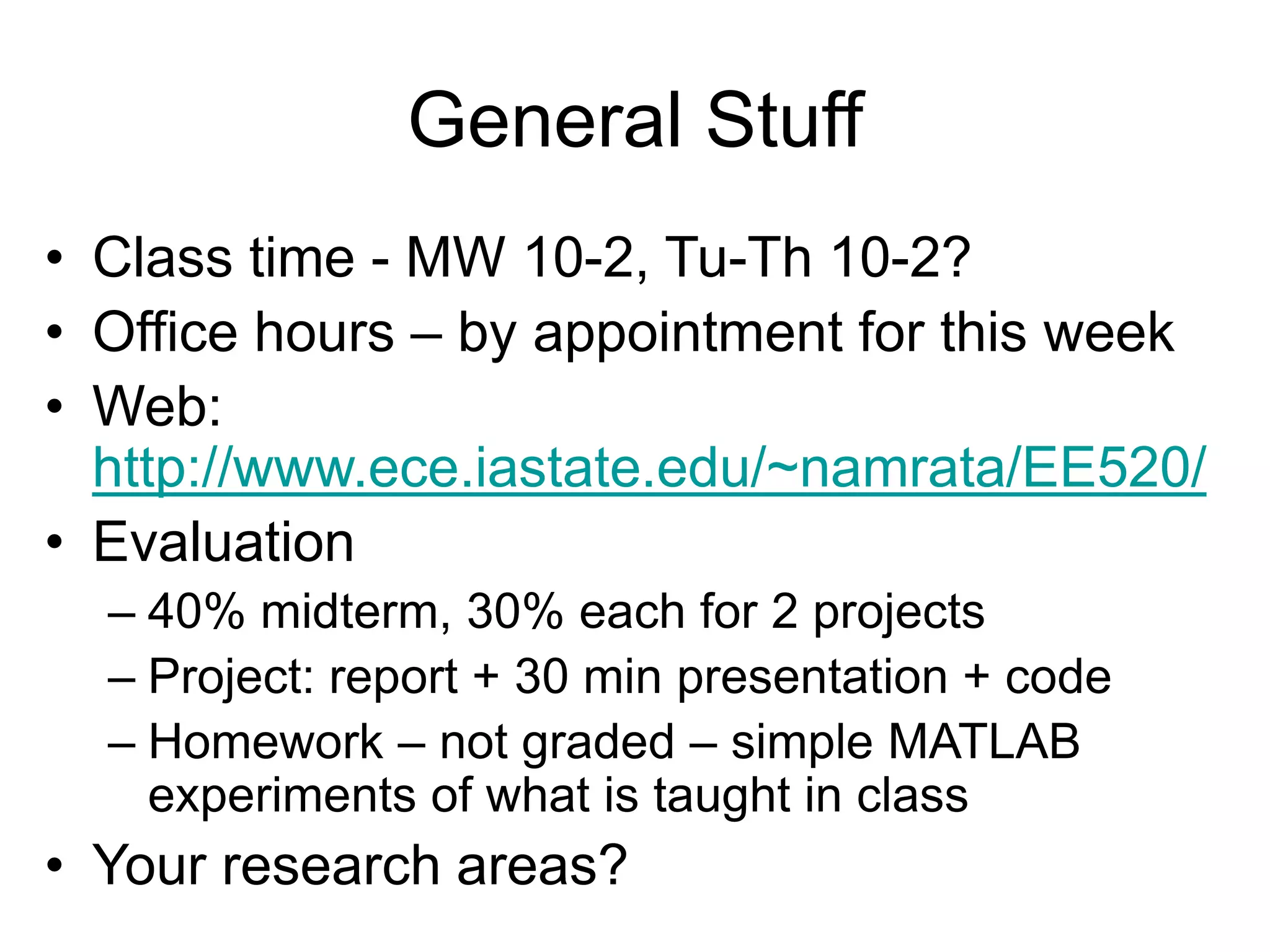 General Stuff
• Class time - MW 10-2, Tu-Th 10-2?
• Office hours – by appointment for this week
• Web:
http://www.ece.iastate.edu/~namrata/EE520/
• Evaluation
– 40% midterm, 30% each for 2 projects
– Project: report + 30 min presentation + code
– Homework – not graded – simple MATLAB
experiments of what is taught in class
• Your research areas?
 