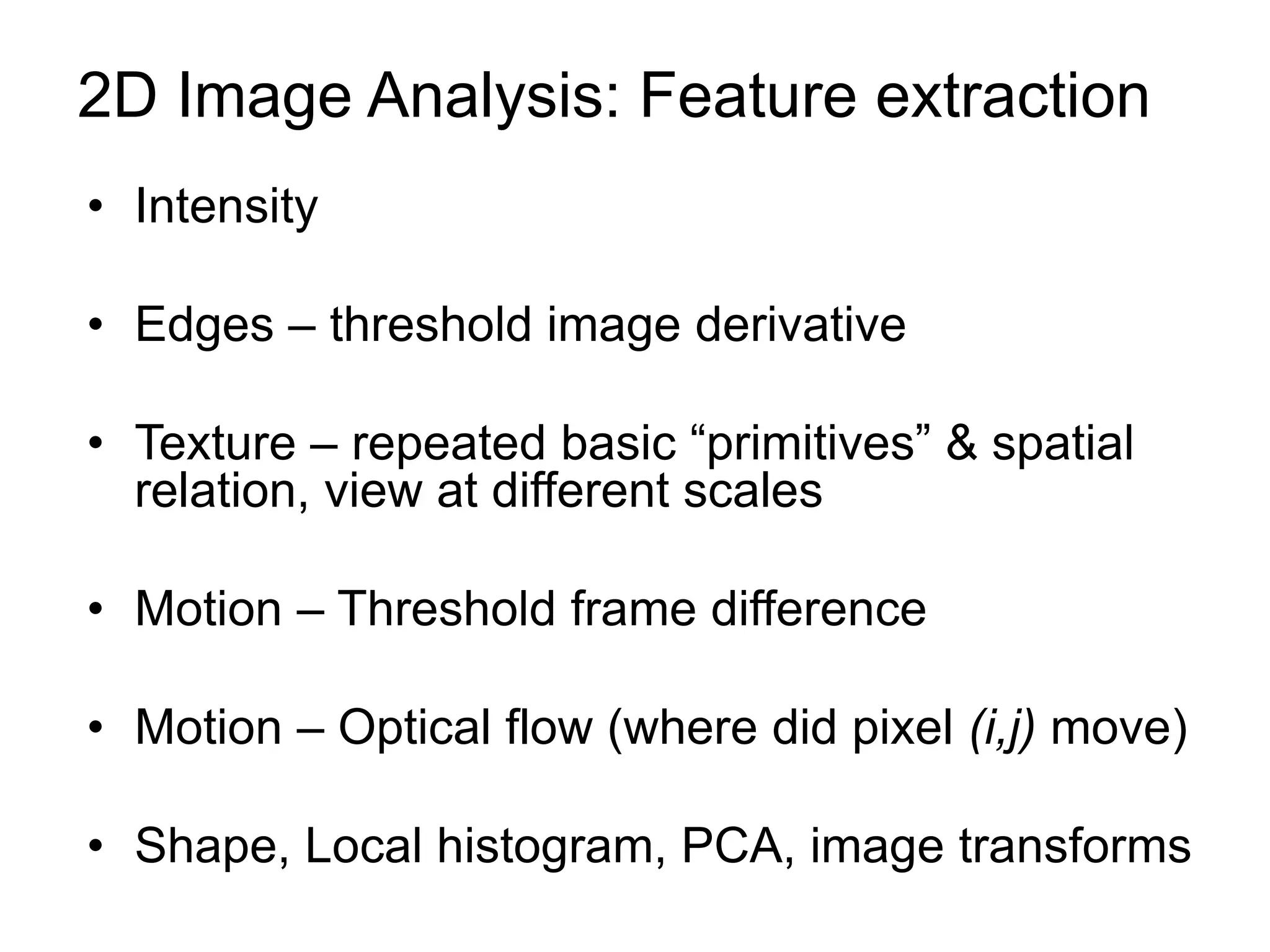 2D Image Analysis: Feature extraction
• Intensity
• Edges – threshold image derivative
• Texture – repeated basic “primitives” & spatial
relation, view at different scales
• Motion – Threshold frame difference
• Motion – Optical flow (where did pixel (i,j) move)
• Shape, Local histogram, PCA, image transforms
 