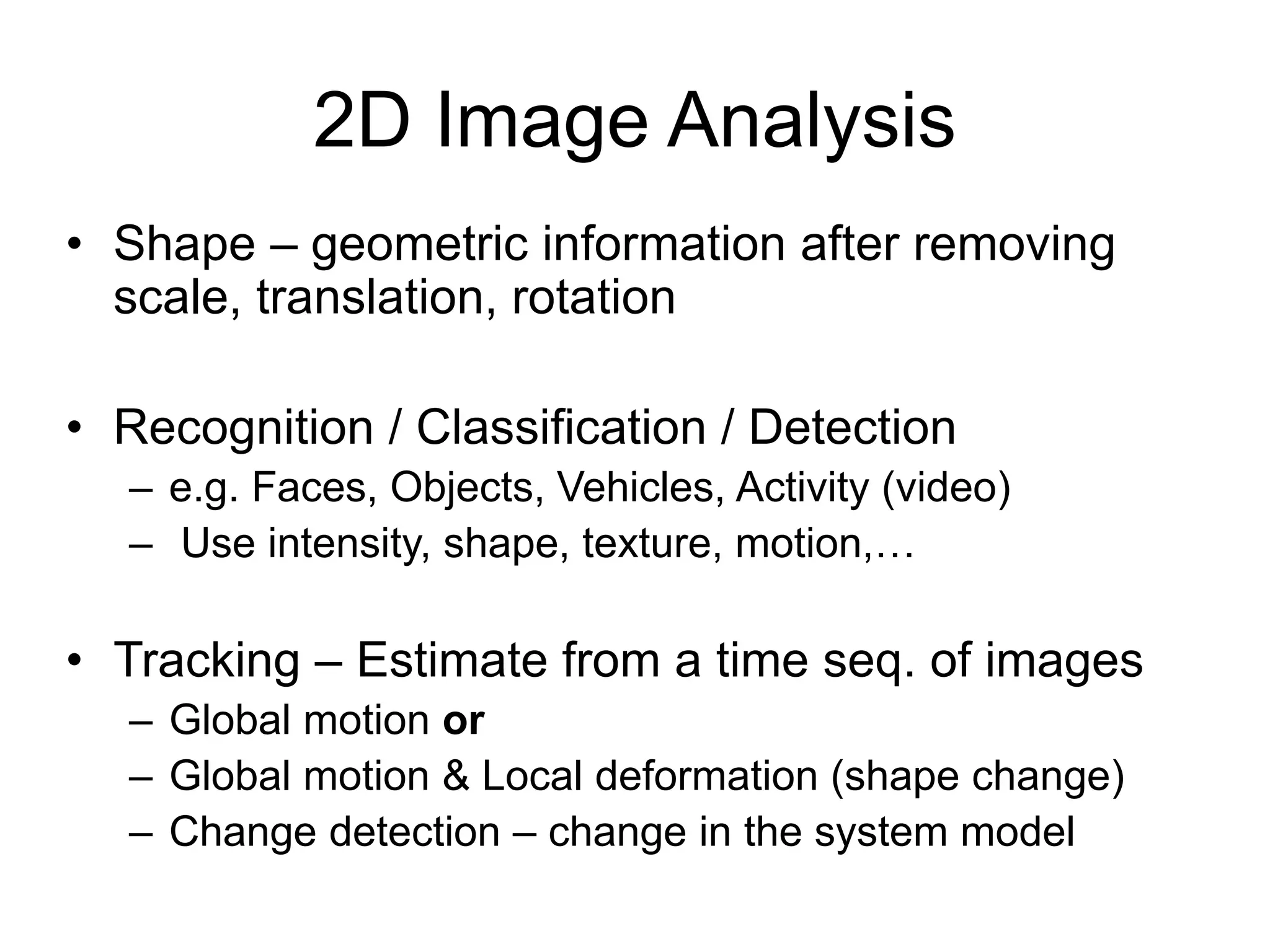 2D Image Analysis
• Shape – geometric information after removing
scale, translation, rotation
• Recognition / Classification / Detection
– e.g. Faces, Objects, Vehicles, Activity (video)
– Use intensity, shape, texture, motion,…
• Tracking – Estimate from a time seq. of images
– Global motion or
– Global motion & Local deformation (shape change)
– Change detection – change in the system model
 