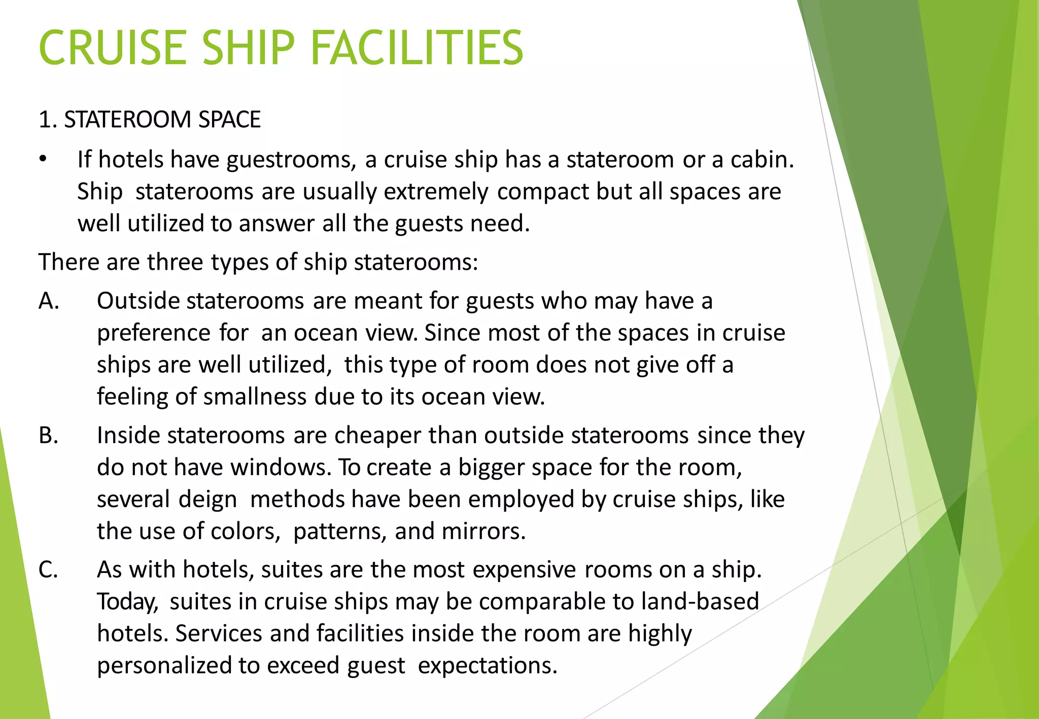 CRUISE SHIP FACILITIES
1. STATEROOM SPACE
• If hotels have guestrooms, a cruise ship has a stateroom or a cabin.
Ship staterooms are usually extremely compact but all spaces are
well utilized to answer all the guests need.
There are three types of ship staterooms:
A. Outside staterooms are meant for guests who may have a
preference for an ocean view. Since most of the spaces in cruise
ships are well utilized, this type of room does not give off a
feeling of smallness due to its ocean view.
B. Inside staterooms are cheaper than outside staterooms since they
do not have windows. To create a bigger space for the room,
several deign methods have been employed by cruise ships, like
the use of colors, patterns, and mirrors.
C. As with hotels, suites are the most expensive rooms on a ship.
Today, suites in cruise ships may be comparable to land-based
hotels. Services and facilities inside the room are highly
personalized to exceed guest expectations.
 