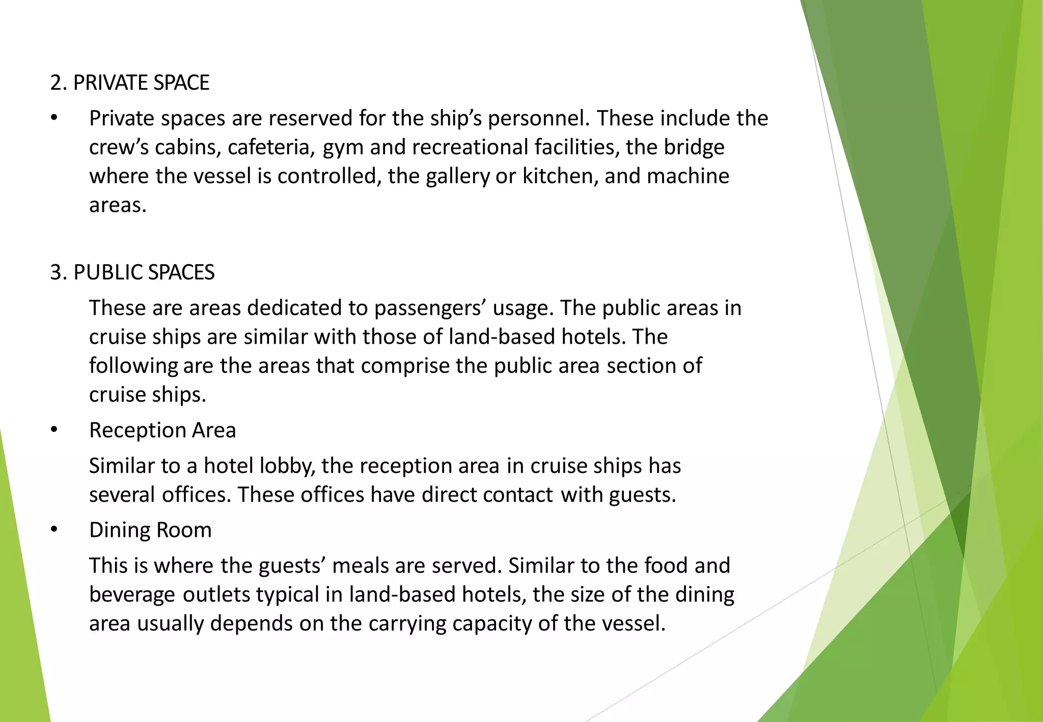 2. PRIVATE SPACE
• Private spaces are reserved for the ship’s personnel. These include the
crew’s cabins, cafeteria, gym and recreational facilities, the bridge
where the vessel is controlled, the gallery or kitchen, and machine
areas.
3. PUBLIC SPACES
These are areas dedicated to passengers’ usage. The public areas in
cruise ships are similar with those of land-based hotels. The
following are the areas that comprise the public area section of
cruise ships.
• Reception Area
Similar to a hotel lobby, the reception area in cruise ships has
several offices. These offices have direct contact with guests.
• Dining Room
This is where the guests’ meals are served. Similar to the food and
beverage outlets typical in land-based hotels, the size of the dining
area usually depends on the carrying capacity of the vessel.
 
