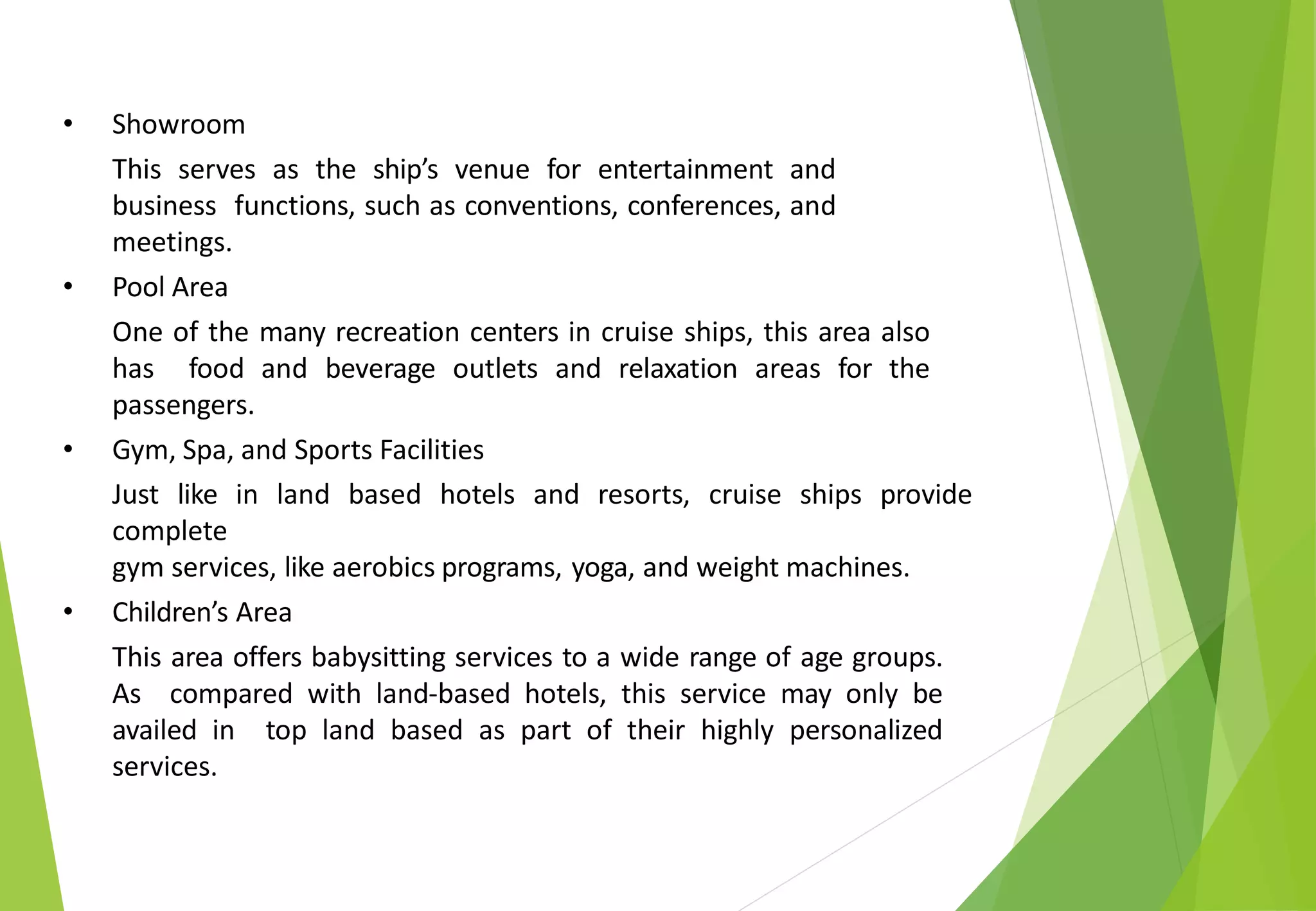 • Showroom
This serves as the ship’s venue for entertainment and
business functions, such as conventions, conferences, and
meetings.
• Pool Area
One of the many recreation centers in cruise ships, this area also
has food and beverage outlets and relaxation areas for the
passengers.
• Gym, Spa, and Sports Facilities
Just like in land based hotels and resorts, cruise ships provide
complete
gym services, like aerobics programs, yoga, and weight machines.
• Children’s Area
This area offers babysitting services to a wide range of age groups.
As compared with land-based hotels, this service may only be
availed in top land based as part of their highly personalized
services.
 