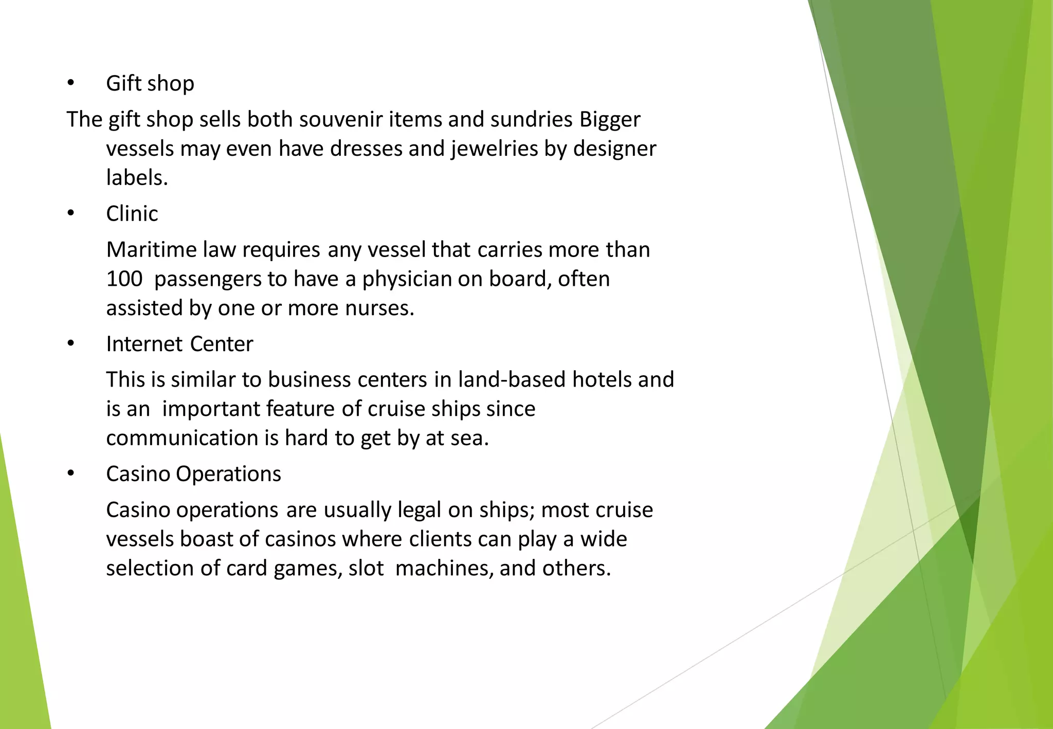 • Gift shop
The gift shop sells both souvenir items and sundries Bigger
vessels may even have dresses and jewelries by designer
labels.
• Clinic
Maritime law requires any vessel that carries more than
100 passengers to have a physician on board, often
assisted by one or more nurses.
• Internet Center
This is similar to business centers in land-based hotels and
is an important feature of cruise ships since
communication is hard to get by at sea.
• Casino Operations
Casino operations are usually legal on ships; most cruise
vessels boast of casinos where clients can play a wide
selection of card games, slot machines, and others.
 