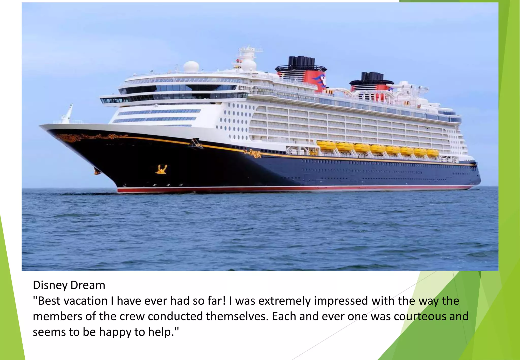 Disney Dream
"Best vacation I have ever had so far! I was extremely impressed with the way the
members of the crew conducted themselves. Each and ever one was courteous and
seems to be happy to help."
 
