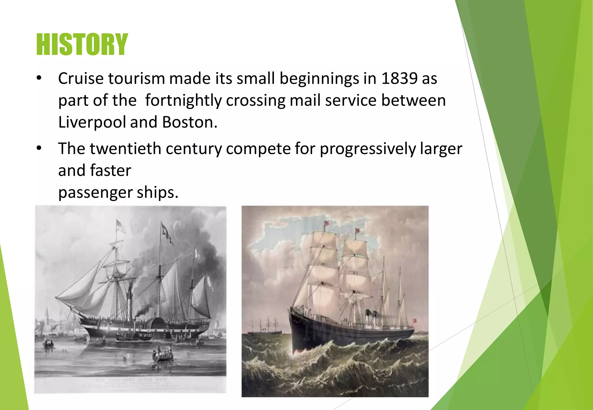 HISTORY
• Cruise tourism made its small beginnings in 1839 as
part of the fortnightly crossing mail service between
Liverpool and Boston.
• The twentieth century compete for progressively larger
and faster
passenger ships.
 