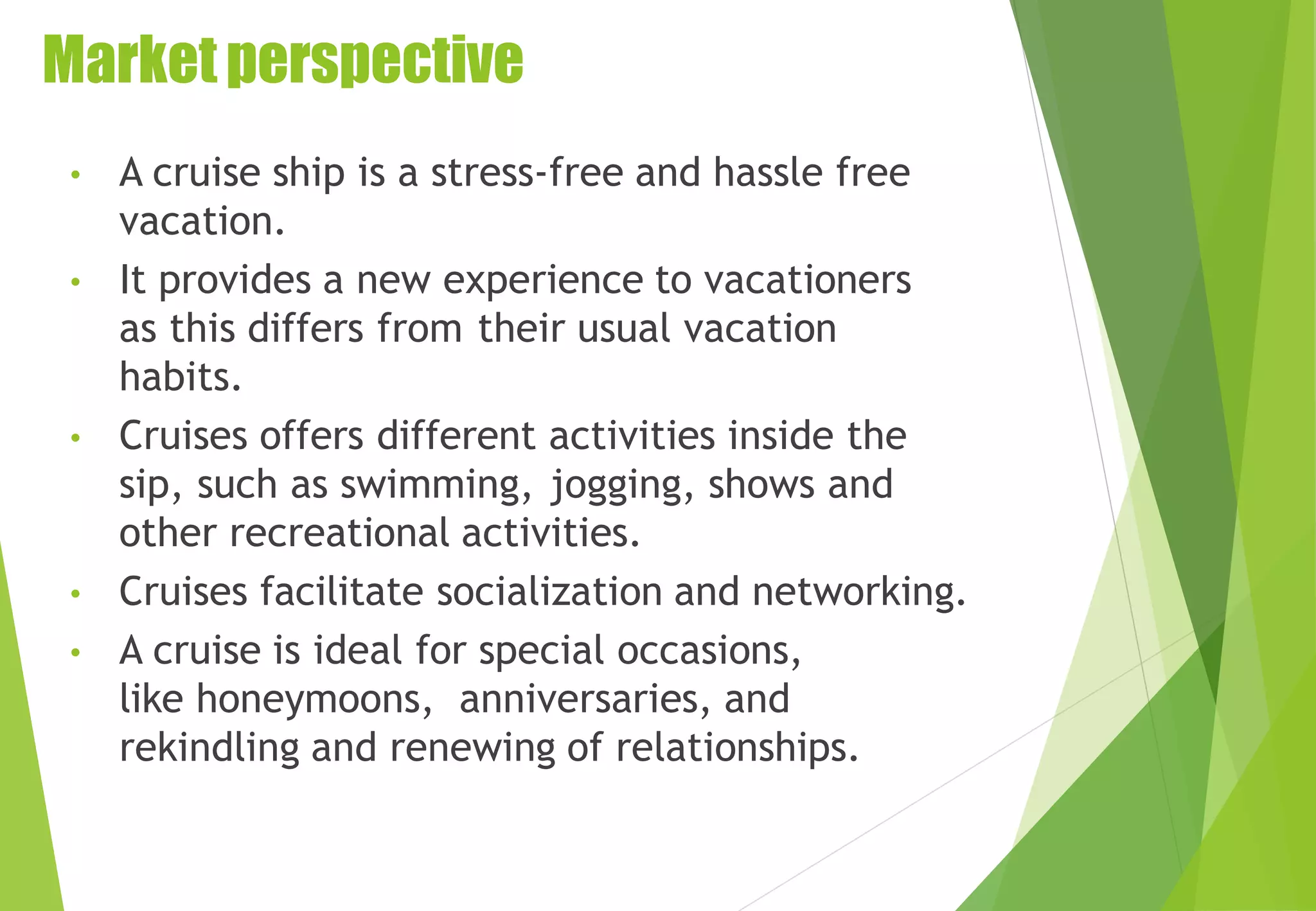 Marketperspective
• A cruise ship is a stress-free and hassle free
vacation.
• It provides a new experience to vacationers
as this differs from their usual vacation
habits.
• Cruises offers different activities inside the
sip, such as swimming, jogging, shows and
other recreational activities.
• Cruises facilitate socialization and networking.
• A cruise is ideal for special occasions,
like honeymoons, anniversaries, and
rekindling and renewing of relationships.
 