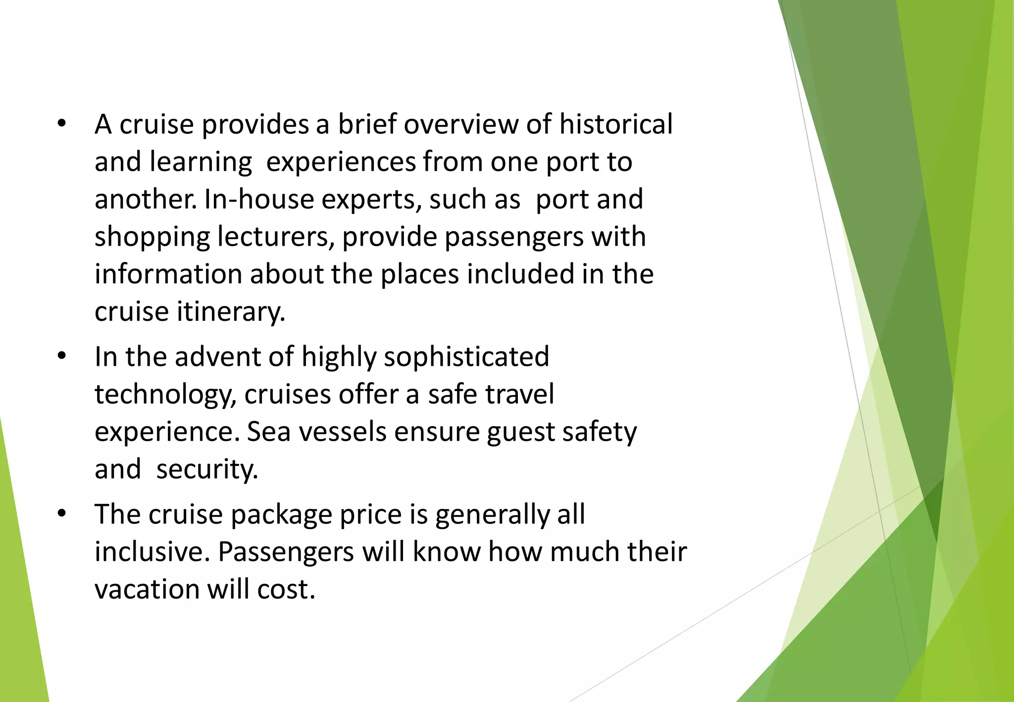 • A cruise provides a brief overview of historical
and learning experiences from one port to
another. In-house experts, such as port and
shopping lecturers, provide passengers with
information about the places included in the
cruise itinerary.
• In the advent of highly sophisticated
technology, cruises offer a safe travel
experience. Sea vessels ensure guest safety
and security.
• The cruise package price is generally all
inclusive. Passengers will know how much their
vacation will cost.
 