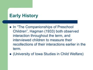 Early History
 In “The Companionships of Preschool
Children”, Hagman (1933) both observed
interaction throughout the term, and
interviewed children to measure their
recollections of their interactions earlier in the
term.
 (University of Iowa Studies in Child Welfare)
 