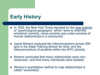 Early History
 In 1933, the New York Times reported on the new science
of “psychological geography” which “aims to chart the
emotional currents, cross-currents and under-currents of
human relationships in a community”.
 Jacob Moreno analyzed the interconnections across 500
girls in the State Training School for Girls, and the
interconnections of students within two NYC schools.
 Moreno concluded that many relationships were non-
reciprocal—and that many individuals were isolated.
 Moreno’s quantitative method to map relationships is
called “sociometry”.
 