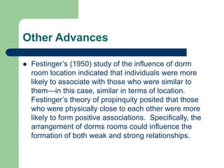 Other Advances
 Festinger’s (1950) study of the influence of dorm
room location indicated that individuals were more
likely to associate with those who were similar to
them—in this case, similar in terms of location.
Festinger’s theory of propinquity posited that those
who were physically close to each other were more
likely to form positive associations. Specifically, the
arrangement of dorms rooms could influence the
formation of both weak and strong relationships.
 