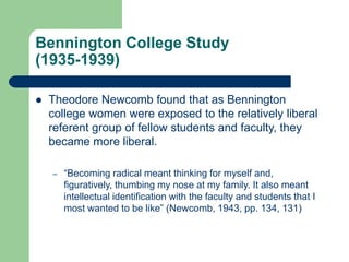 Bennington College Study
(1935-1939)
 Theodore Newcomb found that as Bennington
college women were exposed to the relatively liberal
referent group of fellow students and faculty, they
became more liberal.
– “Becoming radical meant thinking for myself and,
figuratively, thumbing my nose at my family. It also meant
intellectual identification with the faculty and students that I
most wanted to be like” (Newcomb, 1943, pp. 134, 131)
 