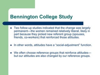 Bennington College Study
 Two follow-up studies indicated that the change was largely
permanent—the women remained relatively liberal, likely in
part because they picked new referent group (spouses,
friends, co-workers) that reinforced those attitudes.
 In other words, attitudes have a “social-adjustment” function.
 We often choose reference groups that reinforce attitudes—
but our attitudes are also changed by our reference groups.
 