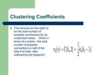 Clustering Coefficients
 This formula (on the right) is
for the total number of
possible connections for an
undirected matrix. (Think in
terms of a matrix—the total
number of possible
connections is half of the
total # of cells, after
subtracting the diagonal.)
 