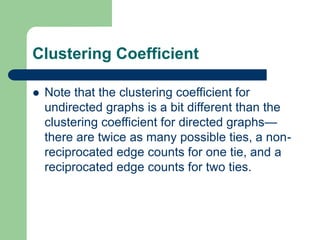 Clustering Coefficient
 Note that the clustering coefficient for
undirected graphs is a bit different than the
clustering coefficient for directed graphs—
there are twice as many possible ties, a non-
reciprocated edge counts for one tie, and a
reciprocated edge counts for two ties.
 