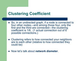 Clustering Coefficient
 So, in an undirected graph, if a node is connected to
four other nodes—and among those four, only the
first and the third are connected—the clustering
coefficient is 1/6. (1 actual connection out of 6
possible connections.)
 Clustering refers to how connected your neighbors
are to each other (relative to how connected they
could be)
 Now let’s talk about network diameter.
 