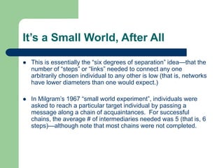 It’s a Small World, After All
 This is essentially the “six degrees of separation” idea—that the
number of “steps” or “links” needed to connect any one
arbitrarily chosen individual to any other is low (that is, networks
have lower diameters than one would expect.)
 In Milgram’s 1967 “small world experiment”, individuals were
asked to reach a particular target individual by passing a
message along a chain of acquaintances. For successful
chains, the average # of intermediaries needed was 5 (that is, 6
steps)—although note that most chains were not completed.
 