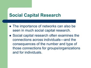 Social Capital Research
 The importance of networks can also be
seen in much social capital research.
 Social capital research often examines the
connections across individuals—and the
consequences of the number and type of
those connections for groups/organizations
and for individuals.
 