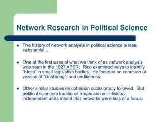 Network Research in Political Science
 The history of network analysis in political science is less
substantial...
 One of the first uses of what we think of as network analysis
was seen in the 1927 APSR: Rice examined ways to identify
“blocs” in small legislative bodies. He focused on cohesion (a
version of “clustering”) and on likeness.
 Other similar studies on cohesion occasionally followed. But
political science’s traditional emphasis on individual,
independent units meant that networks were less of a focus.
 