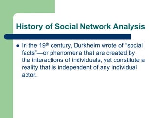 History of Social Network Analysis
 In the 19th century, Durkheim wrote of “social
facts”—or phenomena that are created by
the interactions of individuals, yet constitute a
reality that is independent of any individual
actor.
 